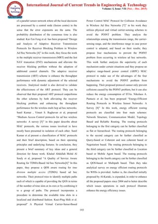 International Journal of Current Trends in Engineering & Technology
Volume: I, Issue: VII (Nov. - Dec. 2015)
193
of a parallel sensor network where all the local decisions
are processed by a central node (fusion centre) in the
sense that the error exponents are the same. The
probability distribution of the consensus time is also
studied. Kai-Ten Feng et al. has been proposed “Design
and Analysis of Adaptive Receiver Transmission
Protocols for Receiver Blocking Problem in Wireless
Ad Hoc Networks [4]” in this work, they focus the work
in the multiple receiver transmission (MRT) and the fast
NAV truncation (FNT) mechanisms and alleviate the
receiver blocking problem without the adoption of
additional control channels. The adaptive receiver
transmission (ART) scheme is enhance the throughput
performance with dynamic adjustment of the selected
receivers. Analytical model is also derived to validate
the effectiveness of the ART protocol. They can be
observed that their proposed ART protocol outperforms
the other schemes by both alleviating the receiver
blocking problem and enhancing the throughput
performance for the wireless multi hop ad hoc networks.
Sunil Kumar , Vineet S. Raghavan et al, proposed
“Medium Access Control protocols for ad hoc wireless
networks: A survey [5]” in this paper describe about
MAC protocols, the various issues involved in have
mostly been presented in isolation of each other. Sunil
Kumar et al present a classification of MAC protocols
and their brief description, based on their operating
principles and underlying features. In conclusion, they
present a brief summary of key ideas and a general
direction for future work. Khaled Abdullah Mohd Al
Soufy et al, proposed “A Quality of Service Aware
Routing for TDMA-Based Ad hoc Networks[6]” In this
paper, they propose a QOS aware routing for time
division multiple access (TDMA) based ad hoc
networks. Their protocol tries to identify multiple paths
each of which is capable of providing the QOS in terms
of the number of time slots at its own or by combining it
to a group of paths. The protocol incorporates a
procedure to determine the available time slots in a
localized and distributed fashion. Kuei-Ping Shih et al.
proposed” A Physical Virtual Carrier-Sense-Based
Power Control MAC Protocol for Collision Avoidance
in Wireless Ad Hoc Networks [7]” in his work they
utilizes physical and virtual carrier-sensing schemes to
avoid the POINT problem. They analyze the
relationships among the transmission range, the carrier-
sensing range, and the interference range in case power
control is adopted, and based on their results; they
propose four mechanisms to prevent the POINT
problem from occurring in wireless ad hoc networks.
This work further analyzes the superiority of each
mechanism under certain situations and they propose an
adaptive range-based power control (ARPC) MAC
protocol to make use of the advantages of the four
mechanisms to avoid the POINT problem from
happening. Their proposed protocol cannot only prevent
collisions caused by the POINT problem, but it can also
reduce the energy consumption of STAs. Nikolaos A.
Pantazis et al. has been proposed “Energy-Efficient
Routing Protocols in Wireless Sensor Networks: A
Survey [8]” In this work, energy efficient routing
protocols are classified into four main schemes:
Network Structure, Communication Model, Topology
Based and Reliable Routing. The routing protocols
belonging to the first category can be further classified
as flat or hierarchical. The routing protocols belonging
to the second category can be further classified as
Query-based or Coherent and non coherent based or
Negotiation based. The routing protocols belonging to
the third category can be further classified as Location
based or Mobile Agent based. The routing protocols
belonging to the fourth category can be further classified
as QOS-based or Multipath based. Then they take
analytical survey on energy efficient routing protocols
for WSNs is provided. Author is, the classified initially
proposed by Al-Karaki, is expanded, in order to enhance
all the proposed papers since 2004 and to better describe
which issues operations in each protocol illustrate
enhance the energy efficiency issues.
 