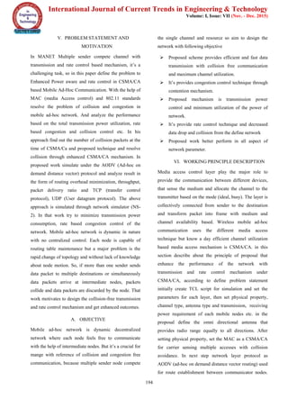 International Journal of Current Trends in Engineering & Technology
Volume: I, Issue: VII (Nov. - Dec. 2015)
194
V. PROBLEM STATEMENT AND
MOTIVATION
In MANET Multiple sender compete channel with
transmission and rate control based mechanism, it’s a
challenging task, so in this paper define the problem to
Enhanced Power aware and rate control in CSMA/CA
based Mobile Ad-Hoc Communication. With the help of
MAC (media Access control) and 802.11 standards
resolve the problem of collision and congestion in
mobile ad-hoc network. And analyze the performance
based on the total transmission power utilization, rate
based congestion and collision control etc. In his
approach find out the number of collision packets at the
time of CSMA/Ca and proposed technique and resolve
collision through enhanced CSMA/CA mechanism. In
proposed work simulate under the AODV (Ad-hoc on
demand distance vector) protocol and analyze result in
the form of routing overhead minimization, throughput,
packet delivery ratio and TCP (transfer control
protocol), UDP (User datagram protocol). The above
approach is simulated through network simulator (NS-
2). In that work try to minimize transmission power
consumption, rate based congestion control of the
network. Mobile ad-hoc network is dynamic in nature
with no centralized control. Each node is capable of
routing table maintenance but a major problem is the
rapid change of topology and without lack of knowledge
about node motion. So, if more than one sender sends
data packet to multiple destinations or simultaneously
data packets arrive at intermediate nodes, packets
collide and data packets are discarded by the node. That
work motivates to design the collision-free transmission
and rate control mechanism and get enhanced outcomes.
A. OBJECTIVE
Mobile ad-hoc network is dynamic decentralized
network where each node feels free to communicate
with the help of intermediate nodes. But it’s a crucial for
mange with reference of collision and congestion free
communication, because multiple sender node compete
the single channel and resource so aim to design the
network with following objective
 Proposed scheme provides efficient and fast data
transmission with collision free communication
and maximum channel utilization.
 It’s provides congestion control technique through
contention mechanism.
 Proposed mechanism is transmission power
control and minimum utilization of the power of
network.
 It’s provide rate control technique and decreased
data drop and collision from the define network
 Proposed work better perform in all aspect of
network parameter.
VI. WORKING PRINCIPLE DESCRIPTION
Media access control layer play the major role to
provide the communication between different devices,
that sense the medium and allocate the channel to the
transmitter based on the mode (ideal, busy). The layer is
collectively connected from sender to the destination
and transform packet into frame with medium and
channel availability based. Wireless mobile ad-hoc
communication uses the different media access
technique but know a day efficient channel utilization
based media access mechanism is CSMA/CA. in this
section describe about the principle of proposal that
enhance the performance of the network with
transmission and rate control mechanism under
CSMA/CA, according to define problem statement
initially create TCL script for simulation and set the
parameters for each layer, then set physical property,
channel type, antenna type and transmission, receiving
power requirement of each mobile nodes etc. in the
proposal define the omni directional antenna that
provides radio range equally to all directions. After
setting physical property, set the MAC as a CSMA/CA
for carrier sensing multiple accesses with collision
avoidance. In next step network layer protocol as
AODV (ad-hoc on demand distance vector routing) used
for route establishment between communicator nodes.
 
