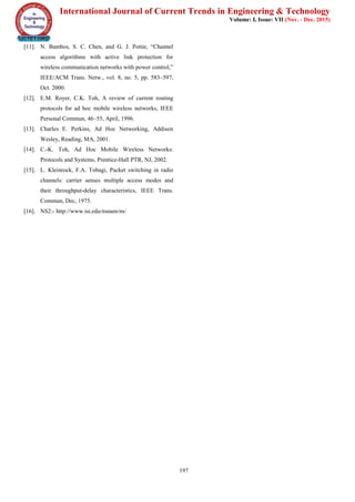 International Journal of Current Trends in Engineering & Technology
Volume: I, Issue: VII (Nov. - Dec. 2015)
197
[11]. N. Bambos, S. C. Chen, and G. J. Pottie, “Channel
access algorithms with active link protection for
wireless communication networks with power control,”
IEEE/ACM Trans. Netw., vol. 8, no. 5, pp. 583–597,
Oct. 2000.
[12]. E.M. Royer, C.K. Toh, A review of current routing
protocols for ad hoc mobile wireless networks, IEEE
Personal Commun, 46–55, April, 1996.
[13]. Charles E. Perkins, Ad Hoc Networking, Addison
Wesley, Reading, MA, 2001.
[14]. C.-K. Toh, Ad Hoc Mobile Wireless Networks:
Protocols and Systems, Prentice-Hall PTR, NJ, 2002.
[15]. L. Kleinrock, F.A. Tobagi, Packet switching in radio
channels: carrier senses multiple access modes and
their throughput-delay characteristics, IEEE Trans.
Commun, Dec, 1975.
[16]. NS2:- http://www.isi.edu/nsnam/ns/
 
