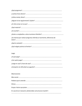 ¿Qué programas?...........................................................................................................
¿cuántas horas diarias?..................................................................................................
¿Utiliza revista, libros?....................................................................................................
¿Alguien le lee regularmente? ¿Quién? ………………………………………………………………………..
¿El niño ve leer en la casa?............................................................................................
¿Qué material?..............................................................................................................
¿Ve escribir?..................................................................................................................
¿Asiste a cumpleaños u otras reuniones infantiles?...........................................................
¿Se interesa por realizar preguntas referidas al nacimiento, diferencias de
sexos?...........................................................................................................................
¿Qué le contestó?..........................................................................................................
¿Qué religión práctica la familiar?....................................................................................
Juego
¿A qué juega?................................................................................................................
¿Con quién juega?.........................................................................................................
¿Juega en casa? ¿Fuera de casa?....................................................................................
¿Comparte con dificultad sus juguetes?...........................................................................
Observaciones
Obra social:……………………………………………………………………………………………………………….
Pediatra que lo atiende:………………………………………………………………………………………………
Clínica:………………………………………………………………………………………………………………………
Grupo o factor que posee:…………………………………………………………………………………………..
En caso de ser necesario ¿dónde debe comunicarse el jardín?:
…………………………………………………………………………………………………………………………………
 