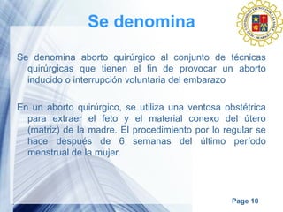 Page 10
Se denomina
Se denomina aborto quirúrgico al conjunto de técnicas
quirúrgicas que tienen el fin de provocar un aborto
inducido o interrupción voluntaria del embarazo
En un aborto quirúrgico, se utiliza una ventosa obstétrica
para extraer el feto y el material conexo del útero
(matriz) de la madre. El procedimiento por lo regular se
hace después de 6 semanas del último período
menstrual de la mujer.
 
