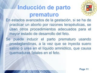 Page 11
Inducción de parto
prematuro
En estados avanzados de la gestación, si se ha de
practicar un aborto por razones terapéuticas, se
usan otros procedimientos adecuados para el
mayor estado de desarrollo del feto.
Se puede inducir el parto prematuro usando
prostaglandinas, a la vez que se inyecta suero
salino o urea en el líquido amniótico, que causa
quemaduras fatales en el feto.
 