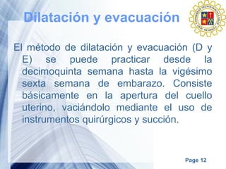 Page 12
Dilatación y evacuación
El método de dilatación y evacuación (D y
E) se puede practicar desde la
decimoquinta semana hasta la vigésimo
sexta semana de embarazo. Consiste
básicamente en la apertura del cuello
uterino, vaciándolo mediante el uso de
instrumentos quirúrgicos y succión.
 