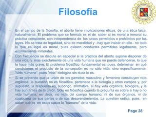 Page 28
Filosofía
• En el campo de la filosofía, el aborto tiene implicaciones éticas, de una ética laica,
naturalmente. El problema que se formula es el de saber si es moral o inmoral su
práctica consciente, con independencia de los casos permitidos o prohibidos por las
leyes. No se trata de legalidad, sino de moralidad y –hay que insistir en ello– no todo
lo que es legal es moral, pues existen conductas permitidas legalmente, pero
enormemente inmorales.
• Con frecuencia se discute en especial si la práctica del aborto supone disponer de
una vida, y más exactamente de una vida humana que no puede defenderse, lo que
lo hace más grave. El problema filosófico fundamental es, pues, determinar en qué
condiciones el producto de la concepción es no sólo vida, sino específicamente
"vida humana", pues "vida" biológica sin duda lo es.
• Si se pretende que la unión de los gametos masculino y femenino constituyen vida
orgánica, la cuestión no es filosófica, pertenece a la biología y otros campos y, por
supuesto, la respuesta es, supongo, afirmativa, sí hay vida orgánica, biológica, y la
hay aun antes de la unión. Sólo es filosófica cuando la pregunta es sobre si hay o no
vida humana, es decir, no vida del cuerpo humano, ni de sus órganos, ni de
cualquiera de sus partes o de sus desprendimientos. La cuestión radica, pues, en
saber qué es en estos casos lo "humano" de la vida.
 