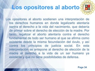 Page 34
Los opositores al aborto
Los opositores al aborto sostienen una interpretación de
los derechos humanos en donde legalizarlo atentaría
contra el derecho a la vida del nacimiento, que debería
de primar sobre el derecho de elección de la madre. Por
tanto, legalizar el aborto atentaría contra el derecho
fundamental de todo ser humano al que se afirma como
existente desde la misma fecundación del óvulo, y así
contra los principios de justicia social. En esta
interpretación se antepone al derecho de elección de la
madre el derecho a la vida de un ser humano ya
existente y que no tiene posibilidades de defensa.
 