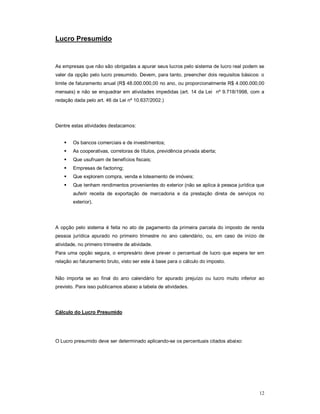 12 
Lucro Presumido 
As empresas que não são obrigadas a apurar seus lucros pelo sistema de lucro real podem se 
valer da opção pelo lucro presumido. Devem, para tanto, preencher dois requisitos básicos: o 
limite de faturamento anual (R$ 48.000.000,00 no ano, ou proporcionalmente R$ 4.000.000,00 
mensais) e não se enquadrar em atividades impedidas (art. 14 da Lei nº 9.718/1998, com a 
redação dada pelo art. 46 da Lei nº 10.637/2002.) 
Dentre estas atividades destacamos: 
 Os bancos comerciais e de investimentos; 
 As cooperativas, corretoras de títulos, previdência privada aberta; 
 Que usufruam de benefícios fiscais; 
 Empresas de factoring; 
 Que explorem compra, venda e loteamento de imóveis; 
 Que tenham rendimentos provenientes do exterior (não se aplica à pessoa jurídica que 
auferir receita de exportação de mercadoria e da prestação direta de serviços no 
exterior). 
A opção pelo sistema é feita no ato de pagamento da primeira parcela do imposto de renda 
pessoa jurídica apurado no primeiro trimestre no ano calendário, ou, em caso de início de 
atividade, no primeiro trimestre de atividade. 
Para uma opção segura, o empresário deve prever o percentual de lucro que espera ter em 
relação ao faturamento bruto, visto ser este à base para o cálculo do imposto. 
Não importa se ao final do ano calendário for apurado prejuízo ou lucro muito inferior ao 
previsto. Para isso publicamos abaixo a tabela de atividades. 
Cálculo do Lucro Presumido 
O Lucro presumido deve ser determinado aplicando-se os percentuais citados abaixo: 
 
