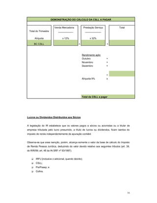 16 
DEMONSTRAÇÃO DO CÁLCULO DA CSLL A PAGAR 
Venda Mercadoria Prestação Serviço Total 
Total do Trimestre ___________ ____________ 
x Alíquota 12% x 32% 
BC CSLL 
+ = 
Rendimento aplic 
Outubro + 
Novembro + 
Dezembro + 
= 
Alíquota 9% x 
Total da CSLL a pagar 
Lucros ou Dividendos Distribuídos aos Sócios 
A legislação do IR estabelece que os valores pagos a sócios ou acionistas ou a titular de 
empresa tributada pelo lucro presumido, a título de lucros ou dividendos, ficam isentos do 
imposto de renda independentemente de apuração contábil. 
Observa-se que essa isenção, porém, alcança somente o valor da base de cálculo do Imposto 
de Renda Pessoa Jurídica, deduzindo do valor devido relativo aos seguintes tributos (art. 39, 
do RIR/99; art. 48 da IN SRF nº 93/1997). 
 IRPJ (inclusive o adicional, quando devido); 
 CSLL; 
 Pis/Pasep; e 
 Cofins. 
 