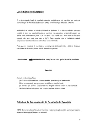 19 
Lucro Líquido do Exercício 
É a denominação legal do resultado apurado contabilmente no exercício, por meio da 
Demonstração do Resultado do Exercício (DRE), conforme artigo 187 da Lei 6.404/76. 
A legislação do imposto de renda apoiada na lei societária (n.º.6.404/76) chama o resultado 
contábil de lucro (ou prejuízo) líquido do exercício. Na realidade a lei societária assim era 
remida pelas normas fiscais, com a Lei 11.638/07 e MP 449/08 não é mais assim. O resultado 
contábil não será mais base para o IRPJ. Cabe ressaltar que o contabilista deverá 
compreender a contabilidade na esfera fiscal como informado. 
Para apurar o resultado do exercício de uma empresa, basta confrontar o total de despesas 
com o total de receitas ocorridas em um determinado período. 
Importante Nem sempre o lucro fiscal será igual ao lucro contábil. 
Exercício 
Assinale verdadeiro ou falso: 
( ) O lucro líquido do exercício é o lucro apurado após as adições e exclusões. 
( ) Uma empresa pode apurar um lucro contábil e um prejuízo fiscal. 
( ) A empresa que apurar o lucro contábil fica obrigada a apurar o lucro ou prejuízo fiscal 
( ) Podemos afirmar que o lucro real é o lucro apurado para fins fiscais 
Estrutura da Demonstração do Resultado do Exercício 
A DRE (Demonstração do Resultado Exercício) é a demonstração contábil que tem por objetivo 
evidenciar a situação econômica da entidade. 
 