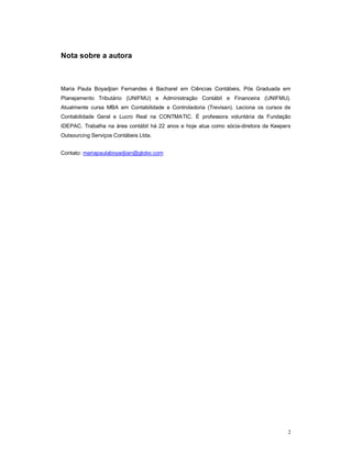 2 
Nota sobre a autora 
Maria Paula Boyadjian Fernandes é Bacharel em Ciências Contábeis, Pós Graduada em 
Planejamento Tributário (UNIFMU) e Administração Contábil e Financeira (UNIFMU). 
Atualmente cursa MBA em Contabilidade e Controladoria (Trevisan). Leciona os cursos de 
Contabilidade Geral e Lucro Real na CONTMATIC. É professora voluntária da Fundação 
IDEPAC. Trabalha na área contábil há 22 anos e hoje atua como sócia-diretora da Keepers 
Outsourcing Serviços Contábeis Ltda. 
Contato: mariapaulaboyadjian@globo.com 
 