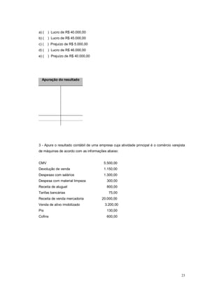 23 
a) ( ) Lucro de R$ 40.000,00 
b) ( ) Lucro de R$ 45.000,00 
c) ( ) Prejuízo de R$ 5.000,00 
d) ( ) Lucro de R$ 46.000,00 
e) ( ) Prejuízo de R$ 40.000,00 
Apuração do resultado 
3 - Apure o resultado contábil de uma empresa cuja atividade principal é o comércio varejista 
de máquinas de acordo com as informações abaixo: 
CMV 5.500,00 
Devolução de venda 1.150,00 
Despesas com salários 1.300,00 
Despesa com material limpeza 300,00 
Receita de aluguel 800,00 
Tarifas bancárias 75,00 
Receita de venda mercadoria 20.000,00 
Venda de ativo imobilizado 3.200,00 
Pis 130,00 
Cofins 600,00 
 
