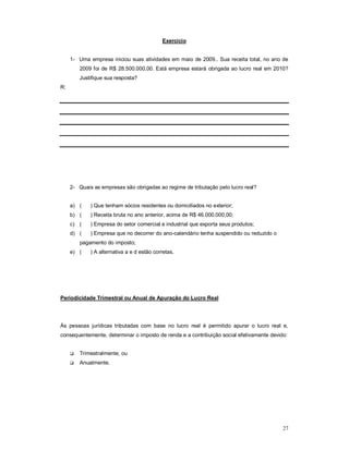 27 
Exercício 
1- Uma empresa iniciou suas atividades em maio de 2009.. Sua receita total, no ano de 
2009 foi de R$ 28.500.000,00. Está empresa estará obrigada ao lucro real em 2010? 
Justifique sua resposta? 
R: 
2- Quais as empresas são obrigadas ao regime de tributação pelo lucro real? 
a) ( ) Que tenham sócios residentes ou domiciliados no exterior; 
b) ( ) Receita bruta no ano anterior, acima de R$ 46.000.000,00; 
c) ( ) Empresa do setor comercial e industrial que exporta seus produtos; 
d) ( ) Empresa que no decorrer do ano-calendário tenha suspendido ou reduzido o 
pagamento do imposto; 
e) ( ) A alternativa a e d estão corretas. 
Periodicidade Trimestral ou Anual de Apuração do Lucro Real 
Às pessoas jurídicas tributadas com base no lucro real é permitido apurar o lucro real e, 
consequentemente, determinar o imposto de renda e a contribuição social efetivamente devido: 
 Trimestralmente; ou 
 Anualmente. 
 