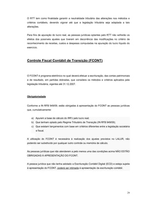 O RTT tem como finalidade garantir a neutralidade tributária das alterações nos métodos e 
critérios contábeis, devendo vigorar até que a legislação tributária seja adaptada a tais 
alterações. 
Para fins de apuração do lucro real, as pessoas jurídicas optantes pelo RTT não sofrerão os 
efeitos dos possíveis ajustes que tiverem em decorrência das modificações no critério de 
reconhecimento de receitas, custos e despesas computadas na apuração do lucro líquido do 
exercício. 
29 
Controle Fiscal Contábil de Transição (FCONT) 
O FCONT é programa eletrônico no qual deverá efetuar a escrituração, das contas patrimoniais 
e de resultado, em partidas dobradas, que considera os métodos e critérios aplicados pela 
legislação tributária, vigentes até 31.12.2007. 
Obrigatoriedade 
Conforme a IN RFB 949/09, estão obrigadas à apresentação do FCONT as pessoas jurídicas 
que, cumulativamente: 
a) Apurem a base de cálculo do IRPJ pelo lucro real; 
b) Que tenham optado pelo Regime Tributário de Transição (IN RFB 949/09); 
c) Que existam lançamentos com base em critérios diferentes entre a legislação societária 
e fiscal. 
A utilização do FCONT é necessária à realização dos ajustes previstos no LALUR, não 
podendo ser substituído por qualquer outro controle ou memória de cálculo. 
As pessoas jurídicas que não atenderem a pelo menos uma das condições acima NÃO ESTÃO 
OBRIGADAS À APRESENTAÇÃO DO FCONT. 
A pessoa jurídica que não tenha adotado a Escrituração Contábil Digital (ECD) e esteja sujeita 
à apresentação do FCONT, poderá ser intimada à apresentação da escrituração contábil. 
 