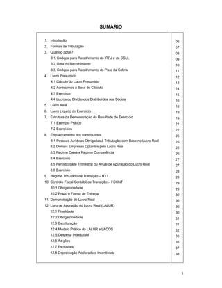 3 
SUMÁRIO 
1. Introdução 
2. Formas de Tributação 
3. Quando optar? 
3.1. Códigos para Recolhimento do IRPJ e da CSLL 
3.2. Data do Recolhimento 
3.3. Códigos para Recolhimento do Pis e da Cofins 
4. Lucro Presumido 
4.1 Cálculo do Lucro Presumido 
4.2 Acréscimos a Base de Cálculo 
4.3 Exercício 
4.4 Lucros ou Dividendos Distribuídos aos Sócios 
5. Lucro Real 
6. Lucro Líquido do Exercício 
7. Estrutura da Demonstração do Resultado do Exercício 
7.1 Exemplo Prático 
7.2 Exercícios 
8. Enquadramento dos contribuintes 
8.1 Pessoas Jurídicas Obrigadas à Tributação com Base no Lucro Real 
8.2 Demais Empresas Optantes pelo Lucro Real 
8.3 Regime Caixa x Regime Competência 
8.4 Exercício 
8.5 Periodicidade Trimestral ou Anual de Apuração do Lucro Real 
8.6 Exercício 
9. Regime Tributário de Transição – RTT 
10. Controle Fiscal Contábil de Transição – FCONT 
10.1 Obrigatoriedade 
10.2 Prazo e Forma de Entrega 
11. Demonstração do Lucro Real 
12. Livro de Apuração do Lucro Real (LALUR) 
12.1 Finalidade 
12.2 Obrigatoriedade 
12.3 Escrituração 
12.4 Modelo Prático do LALUR e LACOS 
12.5 Despesa Indedutível 
12.6 Adições 
12.7 Exclusões 
12.8 Depreciação Acelerada e Incentivada 
06 
07 
08 
09 
10 
11 
12 
13 
14 
15 
16 
18 
19 
19 
21 
22 
25 
25 
26 
26 
27 
27 
28 
28 
29 
29 
30 
30 
30 
30 
31 
31 
32 
35 
35 
37 
38 
 