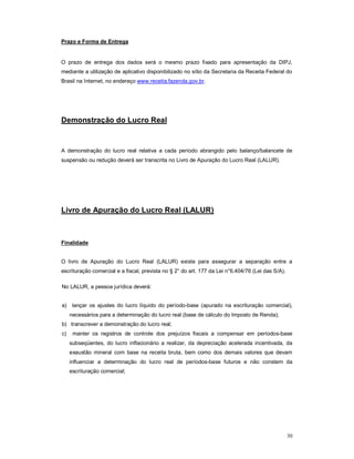 30 
Prazo e Forma de Entrega 
O prazo de entrega dos dados será o mesmo prazo fixado para apresentação da DIPJ, 
mediante a utilização de aplicativo disponibilizado no sítio da Secretaria da Receita Federal do 
Brasil na Internet, no endereço www.receita.fazenda.gov.br. 
Demonstração do Lucro Real 
A demonstração do lucro real relativa a cada período abrangido pelo balanço/balancete de 
suspensão ou redução deverá ser transcrita no Livro de Apuração do Lucro Real (LALUR). 
Livro de Apuração do Lucro Real (LALUR) 
Finalidade 
O livro de Apuração do Lucro Real (LALUR) existe para assegurar a separação entre a 
escrituração comercial e a fiscal, prevista no § 2° do art. 177 da Lei n°6.404/76 (Lei das S/A). 
No LALUR, a pessoa jurídica deverá: 
a) lançar os ajustes do lucro líquido do período-base (apurado na escrituração comercial), 
necessários para a determinação do lucro real (base de cálculo do Imposto de Renda); 
b) transcrever a demonstração do lucro real; 
c) manter os registros de controle dos prejuízos fiscais a compensar em períodos-base 
subseqüentes, do lucro inflacionário a realizar, da depreciação acelerada incentivada, da 
exaustão mineral com base na receita bruta, bem como dos demais valores que devam 
influenciar a determinação do lucro real de períodos-base futuros e não constem da 
escrituração comercial; 
 