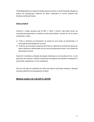 O RIR (Regulamento do Imposto de Renda) autoriza escriturar o LALUR mediante utilização de 
sistema de processamento eletrônico de dados, observadas as normas baixadas pela 
Secretaria da Receita Federal. 
32 
Parte A e Parte B 
Conforme o modelo aprovado pela IN SRF n° 28/78, o LALUR, cujas folhas devem ser 
numeradas tipo-graficamente, é dividido em duas partes distintas reunidas em um só volume 
encadernado, a saber: 
a) Parte A, destinada aos lançamentos de ajustes do lucro líquido do período-base e à 
transcrição da demonstração do lucro real; 
b) Parte B (cuja numeração é seqüencial à da Parte A), destinada ao controle dos valores que 
devam influenciar a determinação do lucro real de períodos-base futuros e não constem da 
escrituração comercial. 
Quando for completada a utilização das páginas destinadas a uma das partes do livro, a outra 
parte deve ser encerrada, mediante cancelamento das páginas não utilizadas, prosseguindo a 
escrituração, integralmente, no livro subseqüente. 
Este livro não pode ser substituído por fichas mas pode ser escriturado mediante a utilização 
de sistema eletrônico de processamento de dados. 
Modelo prático do LALUR E LACOS 
 