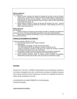 37 
Multas indedutíveis 
São indedutíveis: 
 Multas Punitivas: impostas por ocasião do lançamento de ofício ou auto de infração, 
visando punir o contribuinte por infração que tenha resultado falta ou insuficiência de 
pagamento de tributos, como por exemplo: multa de ofício pela falta da Declaração, 
multa lançada em virtude de evidente intuito de fraude, multa de ofício pela falta de 
recolhimento de impostos, etc. 
 Multas relativas à infração a normas de natureza não tributária, tais como: multa de 
trânsito, multas do Código de Defesa do Consumidor, multas relativas ao FGTS e ao 
INSS, multas contratuais, etc. 
Multas dedutíveis 
São dedutíveis: 
 Multas impostas por infrações que não resultem em falta ou insuficiência de pagamento 
de tributos, como a multa pela apresentação espontânea fora do prazo das declarações; 
 Multas fiscais de natureza compensatória, como a multa pelo recolhimento espontâneo 
fora do prazo de tributos. 
PERDAS NO RECEBIMENTO DE CRÉDITOS 
Limites para dedução: (RIR 99 - Art. 340) 
1- Que tenha sido declarado como devedor insolvente; 
2- Sem garantia: 
- até 5.000,00, por operação, vencidos há mais de 6 meses; 
- de 5.000,00 até 30.000,00, por operação, vencidas há mais de um ano; 
- superior a 30.000,00, vencidos há mais de um ano, desde que iniciados e mantidos 
os procedimentos judiciais, para o seu recebimento. 
3- Com garantia, vencidas há mais de dois anos, desde que iniciados e mantidos os 
procedimentos judiciais para o seu recebimento ou o arresto das garantias; 
4- Contra devedora declarada falida ou pessoa jurídica declarada concordatária, 
relativamente à parcela que exceder o valor que tenha se comprometido a pagar. 
Exclusões 
De acordo com o art. 250, II, do RIR/99, na determinação do lucro real podem ser excluídos do 
lucro líquido na apuração do lucro real, os rendimentos, as receitas, os resultados e quaisquer 
outros valores a crédito de conta de resultado que, de acordo com a legislação do Imposto de 
Renda, não são computados no lucro real. 
As exclusões têm como objetivo DIMINUIR o lucro real da empresa. 
Exemplos de exclusões: 
Alguns exemplos de exclusões: 
 