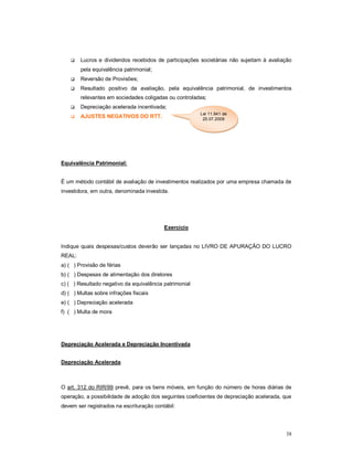  Lucros e dividendos recebidos de participações societárias não sujeitam à avaliação 
38 
pela equivalência patrimonial; 
 Reversão de Provisões; 
 Resultado positivo da avaliação, pela equivalência patrimonial, de investimentos 
relevantes em sociedades coligadas ou controladas; 
 Depreciação acelerada incentivada; 
 AJUSTES NEGATIVOS DO RTT. 
Equivalência Patrimonial: 
Lei 11.941 de 
25.07.2009 
É um método contábil de avaliação de investimentos realizados por uma empresa chamada de 
investidora, em outra, denominada investida. 
Exercício 
Indique quais despesas/custos deverão ser lançadas no LIVRO DE APURAÇÃO DO LUCRO 
REAL: 
a) ( ) Provisão de férias 
b) ( ) Despesas de alimentação dos diretores 
c) ( ) Resultado negativo da equivalência patrimonial 
d) ( ) Multas sobre infrações fiscais 
e) ( ) Depreciação acelerada 
f) ( ) Multa de mora 
Depreciação Acelerada e Depreciação Incentivada 
Depreciação Acelerada 
O art. 312 do RIR/99 prevê, para os bens móveis, em função do número de horas diárias de 
operação, a possibilidade de adoção dos seguintes coeficientes de depreciação acelerada, que 
devem ser registrados na escrituração contábil: 
 