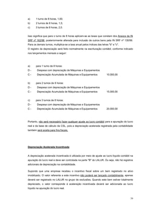 39 
a) 1 turno de 8 horas, 1,00; 
b) 2 turnos de 8 horas, 1,5; 
c) 3 turnos de 8 horas, 2,0. 
Isso significa que para o turno de 8 horas aplicam-se as taxas que constam dos Anexos da IN 
SRF nº 162/98, posteriormente alterada para inclusão de outros bens pela IN SRF nº 130/99. 
Para os demais turnos, multiplica-se a taxa anual pelos índices das letras "b" e "c". 
O registro da depreciação será feito normalmente na escrituração contábil, conforme indicado 
nos lançamentos mensais a seguir: 
a) para 1 turno de 8 horas: 
D - Despesa com depreciação de Máquinas e Equipamentos 
C - Depreciação Acumulada de Máquinas e Equipamentos 10.000,00 
b) para 2 turnos de 8 horas: 
D - Despesa com depreciação de Máquinas e Equipamentos 
C - Depreciação Acumulada de Máquinas e Equipamentos 15.000,00 
c) para 3 turnos de 8 horas: 
D - Despesa com depreciação de Máquinas e Equipamentos 
C - Depreciação Acumulada de Máquinas e Equipamentos 20.000,00 
Portanto, não será necessário fazer qualquer ajuste ao lucro contábil para a apuração do lucro 
real e da base de cálculo da CSL, pois a depreciação acelerada registrada pela contabilidade 
também será aceita para fins fiscais. 
Depreciação Acelerada Incentivada 
A depreciação acelerada incentivada é utilizada por meio de ajuste ao lucro líquido contábil na 
apuração do lucro real e deve ser controlada na parte "B" do LALUR. Ou seja, não há registros 
adicionais de depreciação na contabilidade. 
Supondo que uma empresa recebeu o incentivo fiscal sobre um bem registrado no ativo 
imobilizado. O valor referente a este incentivo não poderá ser lançado contabilmente, apenas 
deverá ser registrado no LALUR no grupo de exclusões. Quando este bem estiver totalmente 
depreciado, o valor corresponde à aceleração incentivada deverá ser adicionada ao lucro 
líquido na apuração do lucro real. 
 