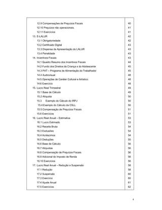 4 
12.9 Compensações de Prejuízos Fiscais 
12.10 Prejuízos não operacionais. 
12.11 Exercícios 
13. E-LALUR 
13.1 Obrigatoriedade 
13.2 Certificado Digital 
13.3 Dispensa da Apresentação do LALUR 
13.4 Penalidade 
14. Incentivos Fiscais 
14.1 Quadro Resumo dos Incentivos Fiscais 
14.2 Fundo dos Direitos da Criança e do Adolescente 
14.3 PAT – Programa de Alimentação do Trabalhador 
14.4 Audiovisual 
14.5 Operações de Caráter Cultural e Artístico 
14.6 Exercício 
15. Lucro Real Trimestral 
15.1 Base de Cálculo 
15.2 Alíquota 
15.3 Exemplo do Cálculo do IRPJ 
15.4 Exemplo do Cálculo da CSLL 
15.5 Compensação de Prejuízos Fiscais 
15.6 Exercícios 
16. Lucro Real Anual – Estimativa 
16.1 Lucro Estimado 
16.2 Receita Bruta 
16.3 Exclusões 
16.4 Acréscimos 
16.5 Deduções 
16.6 Base de Cálculo 
16.7 Alíquotas 
16.8 Compensação de Prejuízos Fiscais 
16.9 Adicional do Imposto de Renda 
16.10 Exercícios 
17. Lucro Real Anual – Redução e Suspensão 
17.1 Redução 
17.2 Suspensão 
17.3 Exercício 
17.4 Ajuste Anual 
17.5 Exercícios 
40 
41 
41 
42 
42 
43 
43 
43 
43 
44 
45 
45 
48 
48 
48 
49 
49 
50 
50 
50 
51 
51 
53 
53 
54 
54 
54 
55 
56 
56 
56 
56 
56 
58 
58 
60 
60 
61 
62 
 