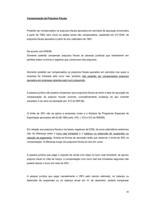 40 
Compensação de Prejuízos Fiscais 
Poderão ser compensados os prejuízos fiscais apurados em períodos de apuração encerrados 
a partir de 1995, bem como os saldos ainda não compensados, existentes em 31/12/94, de 
prejuízos fiscais apurados a partir do ano calendário de 1991. 
De acordo com RIR/99: 
Somente poderão compensar prejuízos fiscais as pessoas jurídicas que mantiverem em 
perfeita ordem os livros e registros que comprovem tais prejuízos; 
Somente poderão ser compensados os prejuízos fiscais apurados em períodos nos quais a 
empresa for tributada pelo lucro real, portanto não poderão ser compensados prejuízos 
apurados em empresas optantes pelo lucro presumido. 
A pessoa jurídica não poderá compensar seus prejuízos fiscais se entre a data de apuração da 
compensação do prejuízo houver ocorrido, cumulativamente mudança do seu controle 
societário e do ramo de atividade (art. 513 do RIR 99). 
O limite de 30% não se aplica a empresas rurais e a titulares de Programas Especiais de 
Exportação aprovados até 03.06.1993 (arts. 470, I, 510 e 512 do RIR/99). 
Em relação aos prejuízos fiscais e às bases negativas da CSSL de anos-calendários anteriores 
não há diferença entre o lucro real trimestral e o balanço ou balancete de suspensão ou 
redução de pagamento. Ambas as formas de apuração terão que observar o limite de 30% na 
compensação. A diferença surge nos prejuízos fiscais do ano em curso. . 
A pessoa jurídica que paga o imposto de renda com base no lucro real trimestral, se apurou 
prejuízo fiscal no mês de março, a compensação com lucro real dos trimestres seguintes não 
poderá reduzir o lucro em mais de 30%. . 
A pessoa jurídica que paga mensalmente o IRPJ pelo calculo estimado, no balanço ou 
balancete de suspensão ou no balanço anual em 31 de dezembro, poderá compensar 
 
