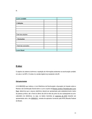 42 
R: 
Lucro contábil 
+ Adições 
Total das adições 
- Exclusões 
Total das exclusões 
Lucro fiscal 
E-lalur 
O objetivo do sistema é eliminar a repetição de informações existentes na escrituração contábil, 
no Lalur e na DIPJ. O e-lalur é a versão digital do já existente LALUR. 
Obrigatoriedade 
A IN 989/2009 que instituiu o Livro Eletrônico de Escrituração e Apuração do Imposto sobre a 
Renda e da Contribuição Social sobre o Lucro Líquido da Pessoa Jurídica Tributada pelo Lucro 
Real, determina que o arquivo eletrônico deverá ser apresentado pelo estabelecimento matriz 
da pessoa jurídica, até o final do último dia útil do mês de junho do ano subseqüente ao ano-calendário 
de referência, ou seja, os dados inerentes ao exercício de 2010 deverão ser 
apresentados até o dia 30/06/2011, através de aplicativo fornecido pela RFB (Receita Federal 
do Brasil). 
 