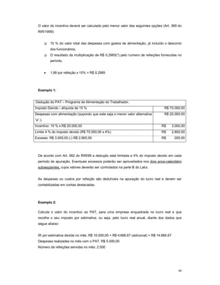 O valor do incentivo deverá ser calculado pelo menor valor das seguintes opções (Art. 369 do 
RIR/1999): 
 15 % do valor total das despesas com gastos de alimentação, já incluído o desconto 
46 
dos funcionários; 
 O resultado da multiplicação de R$ 0,2985(*) pelo número de refeições fornecidas no 
período. 
 1,99 por refeição x 15% = R$ 0,2985 
Exemplo 1: 
.Dedução do PAT – Programa de Alimentação do Trabalhador. 
Imposto Devido - alíquota de 15 % R$ 70.000,00 
Despesas com alimentação (supondo que este seja o menor valor alternativa 
R$ 20.000,00 
“a”.). 
Incentivo: 15 % x R$ 20.000,00 R$ 3.000,00 
Limite 4 % do imposto devido (R$ 70.000,00 x 4%) R$ 2.800,00 
Excesso: R$ 3.000,00 (-) R$ 2.800,00 R$ 200,00 
De acordo com Art. 582 do RIR/99 a dedução está limitada a 4% do imposto devido em cada 
período de apuração. Eventuais excessos poderão ser aproveitados nos dois anos-calendário 
subseqüentes, cujos valores deverão ser controlados na parte B do Lalur. 
As despesas ou custos por refeição são dedutíveis na apuração do lucro real e devem ser 
contabilizadas em contas destacadas. 
Exemplo 2: 
Calcule o valor do incentivo ao PAT, para uma empresa enquadrada no lucro real e que 
recolhe o seu imposto por estimativa, ou seja, pelo lucro real anual, diante dos dados que 
segue abaixo: 
IR por estimativa devida no mês: R$ 10.000,00 + R$ 4.666,67 (adicional) = R$ 14.666,67 
Despesas realizadas no mês com o PAT: R$ 5.000,00 
Número de refeições servidas no mês: 2.500 
 