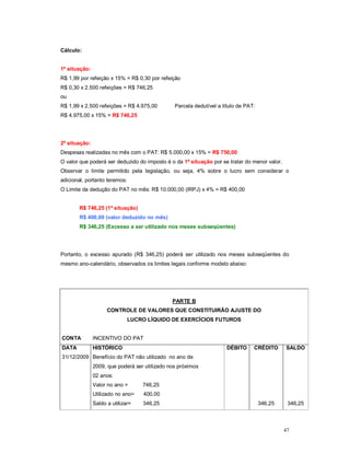 47 
Cálculo: 
1ª situação: 
R$ 1,99 por refeição x 15% = R$ 0,30 por refeição 
R$ 0,30 x 2.500 refeições = R$ 746,25 
ou 
R$ 1,99 x 2.500 refeições = R$ 4.975,00 Parcela dedutível a título de PAT: 
R$ 4.975,00 x 15% = R$ 746,25 
2ª situação: 
Despesas realizadas no mês com o PAT: R$ 5.000,00 x 15% = R$ 750,00 
O valor que poderá ser deduzido do imposto é o da 1ª situação por se tratar do menor valor. 
Observar o limite permitido pela legislação, ou seja, 4% sobre o lucro sem considerar o 
adicional, portanto teremos: 
O Limite da dedução do PAT no mês: R$ 10.000,00 (IRPJ) x 4% = R$ 400,00 
R$ 746,25 (1ª situação) 
R$ 400,00 (valor deduzido no mês) 
R$ 346,25 (Excesso a ser utilizado nos meses subseqüentes) 
Portanto, o excesso apurado (R$ 346,25) poderá ser utilizado nos meses subseqüentes do 
mesmo ano-calendário, observados os limites legais conforme modelo abaixo: 
PARTE B 
CONTROLE DE VALORES QUE CONSTITUIRÃO AJUSTE DO 
LUCRO LÍQUIDO DE EXERCÍCIOS FUTUROS 
CONTA INCENTIVO DO PAT 
DATA HISTÓRICO DÉBITO CRÉDITO SALDO 
31/12/2009 Benefício do PAT não utilizado no ano de 
2009, que poderá ser utilizado nos próximos 
02 anos: 
Valor no ano = 746,25 
Utilizado no ano= 400,00 
Saldo a utilizar= 346,25 346,25 346,25 
 