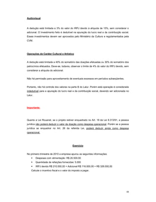 48 
Audiovisual 
A dedução está limitada a 3% do valor do IRPJ devido à alíquota de 15%, sem considerar o 
adicional. O Investimento feito é dedutível na apuração do lucro real e da contribuição social. 
Esses investimentos devem ser aprovados pelo Ministério da Cultura e regulamentados pela 
CVM. 
Operações de Caráter Cultural e Artístico 
A dedução está limitada a 40% do somatório das doações efetuadas ou 30% do somatório dos 
patrocínios efetuados. Deve-se, todavia, observar o limite de 4% do valor do IRPJ devido, sem 
considerar a alíquota do adicional. 
Não há permissão para aproveitamento de eventuais excessos em períodos subseqüentes. 
Portanto, não há controle dos valores na parte B do Lalur. Porém está operação é considerada 
indedutível para a apuração do lucro real e da contribuição social, devendo ser adicionada no 
Lalur. 
Importante: 
Quanto a Lei Rouanet, se o projeto estiver enquadrado no Art. 18 da Lei 8.313/91, a pessoa 
jurídica não poderá deduzir o valor da doação como despesa operacional. Porém se a pessoa 
jurídica se enquadrar no Art. 26 da referida Lei, poderá deduzir ainda como despesa 
operacional. 
Exercício 
No primeiro trimestre de 2010 a empresa apurou as seguintes informações: 
 Despesas com alimentação: R$ 20.500,00 
 Quantidade de refeições fornecidas: 5.000 
 IRPJ devido R$ 210.000,00 + Adicional R$ 116.000,00 = R$ 326.000,00 
Calcule o incentivo fiscal e o valor do imposto a pagar. 
 