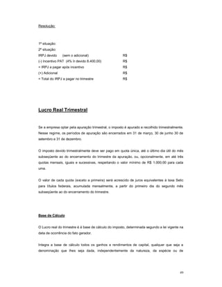 49 
Resolução: 
1ª situação: 
2ª situação: 
IRPJ devido (sem o adicional) R$ 
(-) Incentivo PAT (4% Ir devido 8.400,00) R$ 
= IRPJ a pagar após incentivo R$ 
(+) Adicional R$ 
= Total do IRPJ a pagar no trimestre R$ 
Lucro Real Trimestral 
Se a empresa optar pela apuração trimestral, o imposto é apurado e recolhido trimestralmente. 
Nesse regime, os períodos de apuração são encerrados em 31 de março, 30 de junho 30 de 
setembro e 31 de dezembro. 
O imposto devido trimestralmente deve ser pago em quota única, até o último dia útil do mês 
subseqüente ao do encerramento do trimestre da apuração, ou, opcionalmente, em até três 
quotas mensais, iguais e sucessivas, respeitando o valor mínimo de R$ 1.000,00 para cada 
uma. 
O valor de cada quota (exceto a primeira) será acrescido de juros equivalentes à taxa Selic 
para títulos federais, acumulada mensalmente, a partir do primeiro dia do segundo mês 
subseqüente ao do encerramento do trimestre. 
Base de Cálculo 
O Lucro real do trimestre é à base de cálculo do imposto, determinada segundo a lei vigente na 
data de ocorrência do fato gerador. 
Integra a base de cálculo todos os ganhos e rendimentos de capital, qualquer que seja a 
denominação que lhes seja dada, independentemente da natureza, da espécie ou de 
 