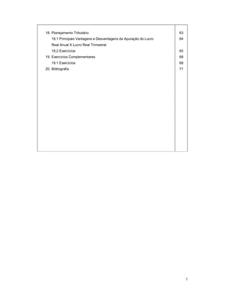 5 
18. Planejamento Tributário 
18.1 Principais Vantagens e Desvantagens da Apuração do Lucro 
Real Anual X Lucro Real Trimestral 
18.2 Exercícios 
19. Exercícios Complementares 
19.1 Exercícios 
20. Bibliografia 
63 
64 
65 
68 
68 
71 
 