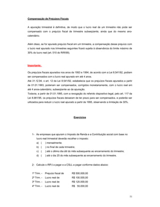 51 
Compensação de Prejuízos Fiscais 
A apuração trimestral é definitiva, de modo que o lucro real de um trimestre não pode ser 
compensado com o prejuízo fiscal de trimestre subseqüente, ainda que do mesmo ano-calendário. 
Além disso, se for apurado prejuízo fiscal em um trimestre, a compensação desse prejuízo com 
o lucro real apurado nos trimestres seguintes ficará sujeita à observância do limite máximo de 
30% do lucro real (art. 510 do RIR/99). 
Importante: 
Os prejuízos fiscais apurados nos anos de 1993 e 1994, de acordo com a Lei 8.541/92, podiam 
ser compensados com o lucro real apurado em até 4 anos. 
Até 31.12.94, o art. 12 da Lei 8.541/92, estabelecia que os prejuízos fiscais apurados a partir 
de 01.01.1993, poderiam ser compensados, corrigidos monetariamente, com o lucro real em 
até 4 anos-calendário, subseqüente ao da apuração. 
Todavia, a partir de 01.01.1995, com a revogação do referido dispositivo legal, pelo art. 117 da 
Lei 8.981/95, os prejuízos fiscais deixaram de ter prazo para ser compensados, e poderão ser 
utilizados para reduzir o lucro real apurado a partir de 1995, observando a limitação de 30%. 
Exercícios 
1- As empresas que apuram o Imposto de Renda e a Contribuição social com base no 
lucro real trimestral deverão recolher o imposto: 
a) ( ) mensalmente; 
b) ( ) no final de cada trimestre; 
c) ( ) até o último dia útil do mês subsequente ao encerramento do trimestre; 
d) ( ) até o dia 25 do mês subsequente ao encerramento do trimestre. 
2- Calcule o IRPJ a pagar e a CSLL a pagar conforme dados abaixo: 
1º Trim. - Prejuízo fiscal de R$ 500.000,00 
2º Trim. - Lucro real de R$ 100.000,00 
3º Trim. - Lucro real de R$ 120.000,00 
4º Trim. - Lucro real de R$ 55.000,00 
 