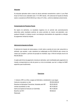 56 
Alíquotas 
As alíquotas aplicadas sobre a base de calculo estimado mensalmente e sobre o Lucro Real 
Anual no final do ano calendário será: 15 % IRPJ devido, 10% adicional de Imposto de Renda 
(sobre o excedente de R$ 20.000,00 por mês) e 9 % CSLL, conforme detalhado anteriormente. 
Compensação de Prejuízos Fiscais 
No regime de estimativa, os resultados negativos de um período são automaticamente 
absorvidos pelos resultados positivos de outros períodos do mesmo ano-calendário, sem 
qualquer limitação, no balanço anual e nos balanços intermediários de suspensão ou redução 
do pagamento mensal do imposto. 
Adicional de Imposto de Renda 
O adicional do imposto de renda passou a incidir sobre a parcela do lucro real, presumido ou 
arbitrado, que exceder o valor resultante da multiplicação de R$ 20.000,00 pelo número de 
meses que compõem o período de apuração do resultado, logo o limite de isenção anual é de 
R$ 240.000,00. 
A opção pela forma de pagamento mensal por estimativa, será manifestada pelo pagamento do 
imposto correspondente ao mês de janeiro ou início de atividade, que tem o código de DARF 
específico para recolhimento. 
Exercícios 
1- Calcule o IRPJ e a CSLL a pagar por Estimativa, considerando o que segue: 
Venda de mercadoria no mês: R$ 500.0000,00 
Receitas de Aplicações Financeiras, tributadas pelo IRF: R$ 20.000,00. 
Vendas canceladas no mês: R$ 18.000,00 
Ganho de Capital de Venda de um Caminhão: R$ 10.000,00 
Benefício do PAT: R$ 500,00 
Resolução: 
 