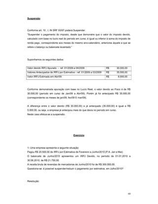 60 
Suspensão 
Conforme art. 10 , I, IN SRF 93/97 poderá Suspender: 
“Suspender o pagamento do imposto, desde que demonstre que o valor do imposto devido, 
calculado com base no lucro real do período em curso, é igual ou inferior à soma do imposto de 
renda pago, correspondente aos meses do mesmo ano-calendário, anteriores àquele a que se 
refere o balanço ou balancete levantado;” 
Suponhamos os seguintes dados: 
Valor devido IRPJ Apurado - ref. 01/2009 a 04/2009 R$ 30.000,00 
Valores Antecipados de IRPJ por Estimativa - ref. 01/2009 a 03/2009 R$ 35.000,00 
Valor IRPJ Estimado em Abr/09 R$ 8.000,00 
Conforme demonstrada apuração com base no Lucro Real, o valor devido ao Fisco é de R$ 
30.000,00 (período em curso de Jan/09 a Abr/09). Porém já foi antecipado R$ 35.000,00 
(correspondente os meses de jan/09, fev/09 E mar/09). 
A diferença entre o valor devido (R$ 30.000,00) e já antecipado (35.000,00) é igual a R$ 
5.000,00, ou seja, a empresa já antecipou mais do que devia no período em curso. 
Neste caso efetua-se a suspensão. 
Exercício 
1- Uma empresa apresenta a seguinte situação: 
Pagou R$ 20.500,00 de IRPJ por Estimativa de Fevereiro a Junho/2010 (P.A. Jan a Mai) 
O balancete de Junho/2010 apresentou um IRPJ Devido, no período de 01.01.2010 a 
30.06.2010, de R$ 21.750,00. 
A receita bruta de revendas de mercadorias de Junho/2010 foi de R$ 300.000,00. 
Questiona-se: é possível suspender/reduzir o pagamento por estimativa, em Julho/2010? 
Resolução: 
 