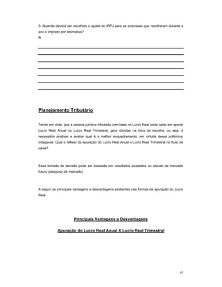 3- Quando deverá ser recolhido o ajuste do IRPJ para as empresas que recolheram durante o 
ano o imposto por estimativa? 
R: 
63 
Planejamento Tributário 
Tendo em vista, que a pessoa jurídica tributada com base no Lucro Real pode optar em apurar 
Lucro Real Anual ou Lucro Real Trimestral, gera dúvidas na hora da escolha, ou seja, é 
necessário analisar e avaliar qual é o melhor enquadramento, em virtude dessa polêmica, 
indaga-se: Qual o reflexo da apuração do Lucro Real Anual x Lucro Real Trimestral no fluxo de 
caixa? 
Essa tomada de decisão pode ser baseada em resultados passados ou estudo de mercado 
futuro (pesquisa de mercado). 
A seguir as principais vantagens e desvantagens existentes nas formas de apuração do Lucro 
Real. 
Principais Vantagens e Desvantagens 
Apuração do Lucro Real Anual X Lucro Real Trimestral 
 