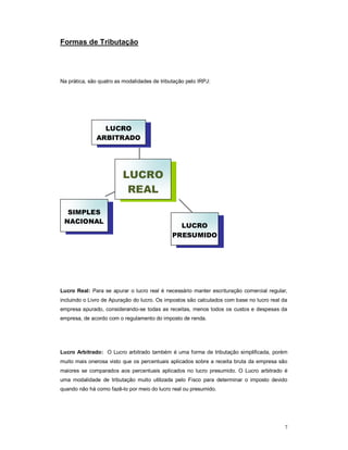 7 
Formas de Tributação 
Na prática, são quatro as modalidades de tributação pelo IRPJ: 
LUCRO 
ARBITRADO 
SIMPLES 
NACIONAL 
LUCRO 
PRESUMIDO 
LUCRO 
REAL 
Lucro Real: Para se apurar o lucro real é necessário manter escrituração comercial regular, 
incluindo o Livro de Apuração do lucro. Os impostos são calculados com base no lucro real da 
empresa apurado, considerando-se todas as receitas, menos todos os custos e despesas da 
empresa, de acordo com o regulamento do imposto de renda. 
Lucro Arbitrado: O Lucro arbitrado também é uma forma de tributação simplificada, porém 
muito mais onerosa visto que os percentuais aplicados sobre a receita bruta da empresa são 
maiores se comparados aos percentuais aplicados no lucro presumido. O Lucro arbitrado é 
uma modalidade de tributação muito utilizada pelo Fisco para determinar o imposto devido 
quando não há como fazê-lo por meio do lucro real ou presumido. 
 
