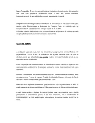Lucro Presumido: É uma forma simplificada de tributação onde os impostos são calculados 
com base num percentual estabelecido sobre o valor das vendas realizadas, 
independentemente da apuração do lucro, sendo sua apuração trimestral. 
Simples Nacional: O Regimes Especial Unificado de Arrecadação de Tributos e Contribuições 
devidos pelas Microempresas e Empresas de Pequeno Porte, foi instituído pela Lei 
Complementar nº 123/2006 e entrou em vigor a partir de 01.07.2007. 
O Simples constitui, basicamente, uma forma unificada de recolhimento de tributos, por meio 
da aplicação de percentuais, incidentes sobre a receita bruta. 
8 
Quando optar? 
A opção pelo lucro real anual, lucro real trimestral ou lucro presumido será manifestada pelo 
pagamento da 1ª quota do IRPJ de qualquer um dos regimes, mediante DARF, ou início de 
atividade, sendo que a legislação não permite mudar a forma de tributação durante o ano-calendário 
(art.13, Lei 9.718/98). 
Como a legislação não permite mudança de sistemática no mesmo exercício, a opção por uma 
das modalidades será definitiva. Se a decisão adotada for errada, ela terá efeito em todo o ano 
calendário 
Por isso, é fundamental uma análise detalhada de qual é a melhor forma de tributação, antes 
do pagamento da 1ª quota do Imposto. A opção de tributação feita para o Imposto de Renda 
deve ser a mesma para a Contribuição Social sobre o Lucro. 
Outro fato muito importante e totalmente ligado ao assunto é que a partir do final de 2002, foi 
criado o sistema da não cumulatividade do PIS e posteriormente da Cofins no início deste ano. 
A partir deste cenário, a decisão do regime tributário para o ano seguinte, com o devido 
planejamento e antecedência, passou a ser mais importante, pois o recolhimento do 
PIS,COFINS,IRPJ e CSSL estão ligados pela definição do regime tributário do IRPJ e da 
CSSL. 
 