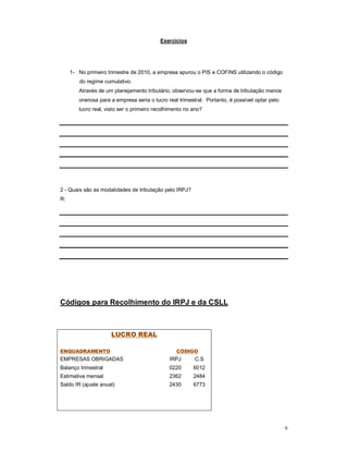 9 
Exercícios 
1- No primeiro trimestre de 2010, a empresa apurou o PIS e COFINS utilizando o código 
do regime cumulativo. 
Através de um planejamento tributário, observou-se que a forma de tributação menos 
onerosa para a empresa seria o lucro real trimestral. Portanto, é possível optar pelo 
lucro real, visto ser o primeiro recolhimento no ano? 
2 - Quais são as modalidades de tributação pelo IRPJ? 
R: 
Códigos para Recolhimento do IRPJ e da CSLL 
LUCRO REAL 
ENQUADRAMENTO CÓDIGO 
EMPRESAS OBRIGADAS IRPJ C.S 
Balanço trimestral 0220 6012 
Estimativa mensal 2362 2484 
Saldo IR (ajuste anual) 2430 6773 
 