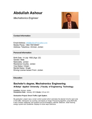 Abdullah Ashour
Mechatronics Engineer
Contact Information
Email Address: abdullaashour51@yahoo.com
Mobile Phone: +962 789199097
Address: Tabarbour, Amman, Jordan
Personal Information
Birth Date: 14 July 1992 (Age: 22)
Gender: Male
Nationality: Jordan
Residence Country: Jordan
Visa Status: Citizen
Marital Status: Single
Driving License Issued From: Jordan
Education
Bachelor's degree, Mechatronics Engineering
Al-Balqa' Applied University | Faculty of Engineering Technology.
Location: Amman, Jordan
Completion Date : January 2015 Grade: 2.8 out of 4
Graduation Project: Smart Traffic Light System.
My graduation project was a smart control system which estimates the desired time for each side
in the traffic intersection by counting cars based on Image Processing algorithm using MATLAB.
It also contains additional sub systems such as Emergency vehicles detection, Solar tracking
energy system and Guidelines displays to show ways directions.
 