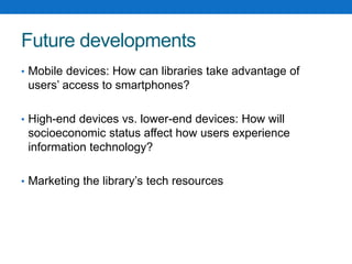 Future developments
• Mobile devices: How can libraries take advantage of
users’ access to smartphones?
• High-end devices vs. lower-end devices: How will
socioeconomic status affect how users experience
information technology?
• Marketing the library’s tech resources
 