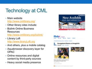 Technology at CML
• Main website
http://www.cmlibrary.org/
• Other library sites include:
• Bizlink Online Business
Resources
http://www.cmlibrary.org/bizlink/
• Library Loft
http://www.ibraryLoft.org
• And others, plus a mobile catalog
• Aquabrowser discovery layer for
OPAC
• Online resources and digital
content by third-party sources
• Heavy social media presence
 