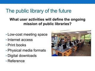 The public library of the future
What user activities will define the ongoing
mission of public libraries?
• Low-cost meeting space
• Internet access
• Print books
• Physical media formats
• Digital downloads
• Reference
 