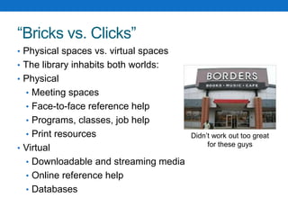 “Bricks vs. Clicks”
• Physical spaces vs. virtual spaces
• The library inhabits both worlds:
• Physical
• Meeting spaces
• Face-to-face reference help
• Programs, classes, job help
• Print resources
• Virtual
• Downloadable and streaming media
• Online reference help
• Databases
Didn’t work out too great
for these guys
 