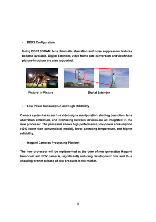 11
- DDR3 Configuration
Using DDR3 SDRAM, lens chromatic aberration and noise suppression features
become available. Digital Extender, video frame rate conversion and viewfinder
picture-in-picture are also supported.
Picture- in-Picture Digital Extender
- Low Power Consumption and High Reliability
Camera system tasks such as video signal manipulation, shading correction, lens
aberration correction, and interfacing between devices are all integrated in the
new processor. The processor allows high performance, low-power consumption
(40% lower than conventional model), lower operating temperature, and higher
reliability.
- Ikegami Cameras Processing Platform
The new processor will be implemented as the core of new generation Ikegami
broadcast and POV cameras, significantly reducing development time and thus
ensuring prompt release of new products to the market.
 