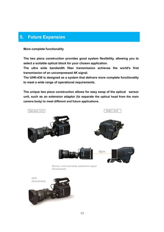 13
5. Future Expansion
More complete functionality
The two piece construction provides good system flexlibility, allowing you to
select a suitable optical block for your chosen application.
The ultra wide bandwidth fiber transmission achieves the world's first
transmission of an uncompressed 4K signal.
The UHK-430 is designed as a system that delivers more complete functionality
to meet a wide range of operational requirements.
The unique two piece construction allows for easy swap of the optical sensor
unit, such as an extension adaptor (to separate the optical head from the main
camera body) to meet different and future applications.
Sensor unit and body extension aapor
(Scheduled)
HFR
(Scheduled)
 