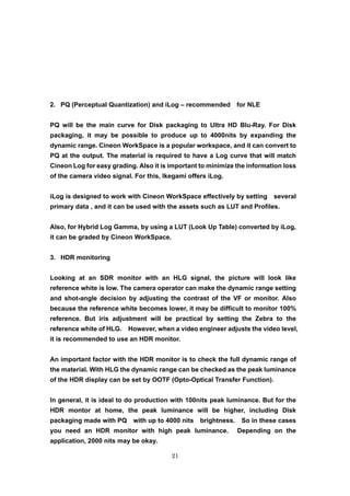21
2. PQ (Perceptual Quantization) and iLog – recommended for NLE
PQ will be the main curve for Disk packaging to Ultra HD Blu-Ray. For Disk
packaging, it may be possible to produce up to 4000nits by expanding the
dynamic range. Cineon WorkSpace is a popular workspace, and it can convert to
PQ at the output. The material is required to have a Log curve that will match
Cineon Log for easy grading. Also it is important to minimize the information loss
of the camera video signal. For this, Ikegami offers iLog.
iLog is designed to work with Cineon WorkSpace effectively by setting several
primary data , and it can be used with the assets such as LUT and Profiles.
Also, for Hybrid Log Gamma, by using a LUT (Look Up Table) converted by iLog,
it can be graded by Cineon WorkSpace.
3. HDR monitoring
Looking at an SDR monitor with an HLG signal, the picture will look like
reference white is low. The camera operator can make the dynamic range setting
and shot-angle decision by adjusting the contrast of the VF or monitor. Also
because the reference white becomes lower, it may be difficult to monitor 100%
reference. But iris adjustment will be practical by setting the Zebra to the
reference white of HLG. However, when a video engineer adjusts the video level,
it is recommended to use an HDR monitor.
An important factor with the HDR monitor is to check the full dynamic range of
the material. With HLG the dynamic range can be checked as the peak luminance
of the HDR display can be set by OOTF (Opto-Optical Transfer Function).
In general, it is ideal to do production with 100nits peak luminance. But for the
HDR montor at home, the peak luminance will be higher, including Disk
packaging made with PQ with up to 4000 nits brightness. So in these cases
you need an HDR monitor with high peak luminance. Depending on the
application, 2000 nits may be okay.
 