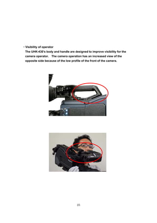 25
・・・・Visibility of operator
The UHK-430’s body and handle are designed to improve visibility for the
camera operator. The camera operation has an increased view of the
opposite side because of the low profile of the front of the camera.
 