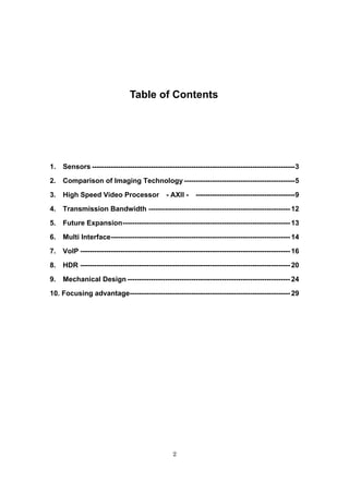 2
Table of Contents
1. Sensors --------------------------------------------------------------------------------------3
2. Comparison of Imaging Technology-----------------------------------------------5
3. High Speed Video Processor - AXII - ------------------------------------------9
4. Transmission Bandwidth ------------------------------------------------------------ 12
5. Future Expansion----------------------------------------------------------------------- 13
6. Multi Interface---------------------------------------------------------------------------- 14
7. VoIP ----------------------------------------------------------------------------------------- 16
8. HDR ----------------------------------------------------------------------------------------- 20
9. Mechanical Design --------------------------------------------------------------------- 24
10. Focusing advantage-------------------------------------------------------------------- 29
 