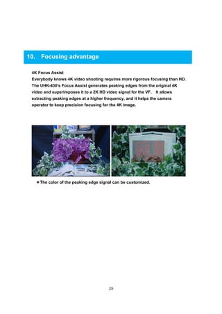 29
10. Focusing advantage
4K Focus Assist
Everybody knows 4K video shooting requires more rigorous focusing than HD.
The UHK-430’s Focus Assist generates peaking edges from the original 4K
video and superimposes it to a 2K HD video signal for the VF. It allows
extracting peaking edges at a higher frequency, and it helps the camera
operator to keep precision focusing for the 4K image.
＊＊＊＊The color of the peaking edge signal can be customized.
 