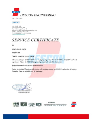 DESCON ENGINEERING
DAET: 20/12/2014
CONTACT
ABU DHABI, UAE
Deacon Engineering - UAE
Floor # 07, Prestige Tower-17,
Adjacent to Capital Mall, Muhammad Bin Zaid City,
P.O. Box 46821, Abu Dhabi, UAE
T: +971 2 555 5807 F: +971 2 555 5784
E: descon@emirates.net.ae
SERVICE CERTIFICATE
TO
MUHAMMAD NAZIR
EMP#11708
CRAFT: RIGGING SUPERVISOR
Muhammad Nazir EMP#11708 Works as Rigging Supervisor date 22/06/2008 to 20/12/2014 total work
experiences 07yaer in DESCON Engineering Abu Dhabi united Arab Emirates.
We found him hard working and obedient worker.
During his period of Employment he proved to be a valued member to DESCON engineering all projects
Execution Team, we wish him best for the future.
DESCON ENGINEERING
DAET: 20/12/2014
CONTACT
ABU DHABI, UAE
Deacon Engineering - UAE
Floor # 07, Prestige Tower-17,
Adjacent to Capital Mall, Muhammad Bin Zaid City,
P.O. Box 46821, Abu Dhabi, UAE
T: +971 2 555 5807 F: +971 2 555 5784
E: descon@emirates.net.ae
SERVICE CERTIFICATE
TO
MUHAMMAD NAZIR
EMP#11708
CRAFT: RIGGING SUPERVISOR
Muhammad Nazir EMP#11708 Works as Rigging Supervisor date 22/06/2008 to 20/12/2014 total work
experiences 07yaer in DESCON Engineering Abu Dhabi united Arab Emirates.
We found him hard working and obedient worker.
During his period of Employment he proved to be a valued member to DESCON engineering all projects
Execution Team, we wish him best for the future.
DESCON ENGINEERING
DAET: 20/12/2014
CONTACT
ABU DHABI, UAE
Deacon Engineering - UAE
Floor # 07, Prestige Tower-17,
Adjacent to Capital Mall, Muhammad Bin Zaid City,
P.O. Box 46821, Abu Dhabi, UAE
T: +971 2 555 5807 F: +971 2 555 5784
E: descon@emirates.net.ae
SERVICE CERTIFICATE
TO
MUHAMMAD NAZIR
EMP#11708
CRAFT: RIGGING SUPERVISOR
Muhammad Nazir EMP#11708 Works as Rigging Supervisor date 22/06/2008 to 20/12/2014 total work
experiences 07yaer in DESCON Engineering Abu Dhabi united Arab Emirates.
We found him hard working and obedient worker.
During his period of Employment he proved to be a valued member to DESCON engineering all projects
Execution Team, we wish him best for the future.
 