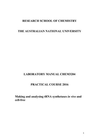 RESEARCH SCHOOL OF CHEMISTRY
THE AUSTRALIAN NATIONAL UNIVERSITY
LABORATORY MANUAL CHEM3204
PRACTICAL COURSE 2016
Making and analysing tRNA synthetases in vivo and
cell-free
1
 